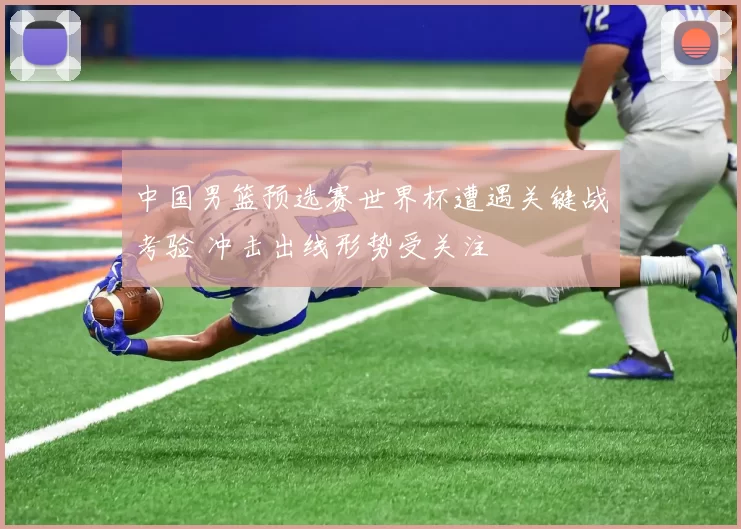 中国男篮预选赛世界杯遭遇关键战考验 冲击出线形势受关注