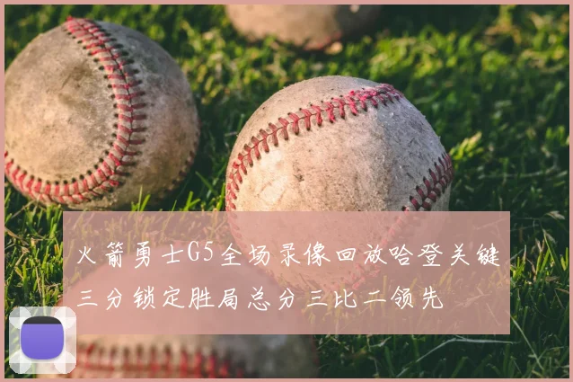 火箭勇士G5全场录像回放哈登关键三分锁定胜局总分三比二领先