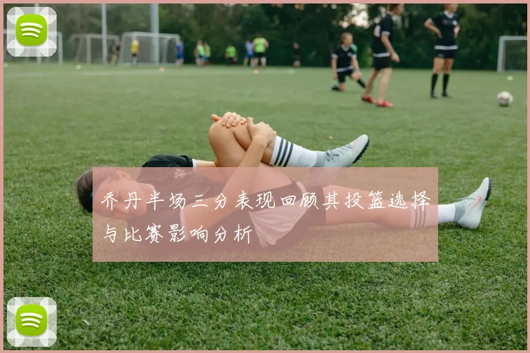 乔丹半场三分表现回顾其投篮选择与比赛影响分析