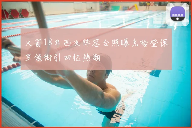 火箭18年西决阵容合照曝光哈登保罗领衔引回忆热潮
