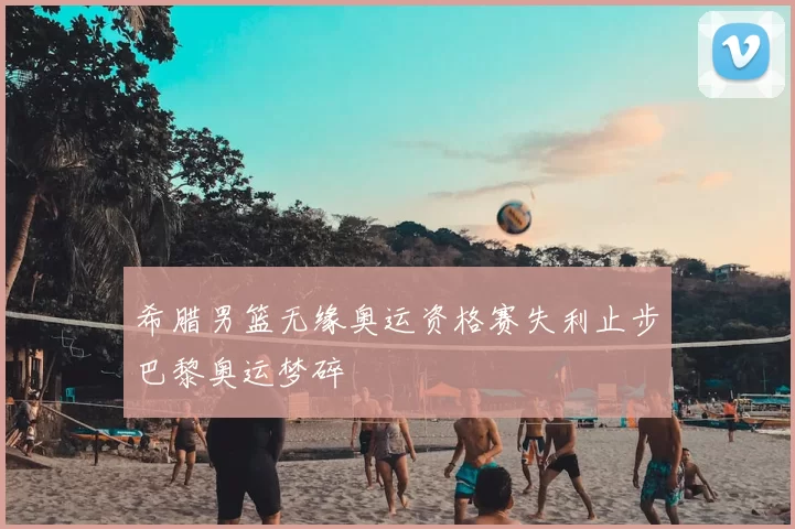 希腊男篮无缘奥运资格赛失利止步巴黎奥运梦碎