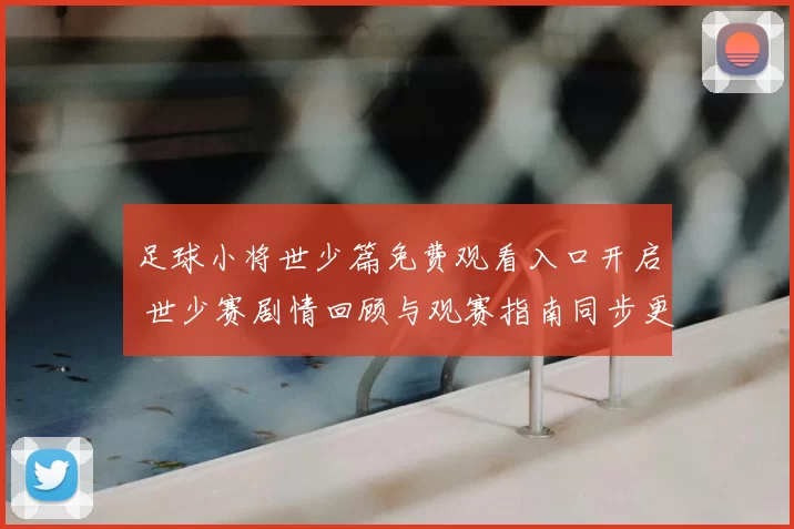 足球小将世少篇免费观看入口开启 世少赛剧情回顾与观赛指南同步更新