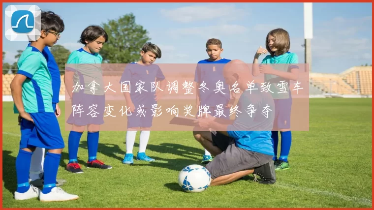 加拿大国家队调整冬奥名单致雪车阵容变化或影响奖牌最终争夺