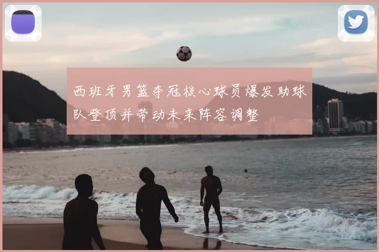 西班牙男篮夺冠核心球员爆发助球队登顶并带动未来阵容调整