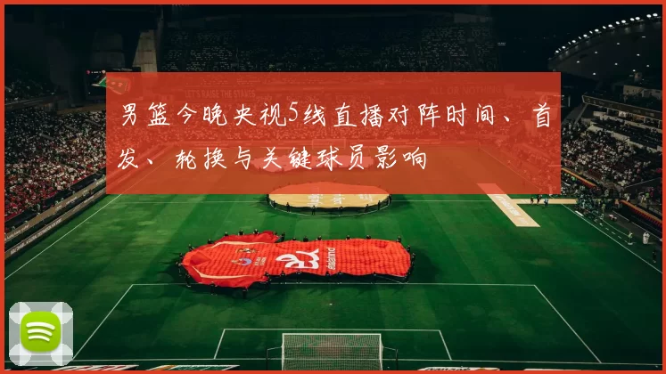 男篮今晚央视5线直播对阵时间、首发、轮换与关键球员影响