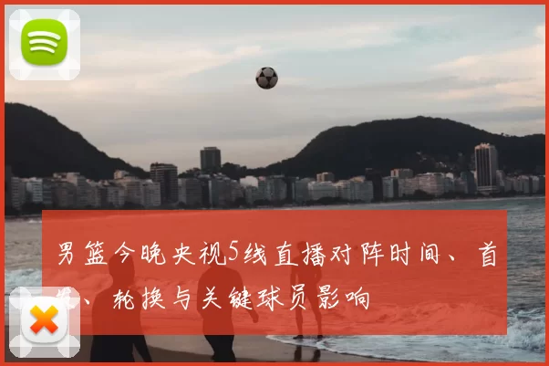 男篮今晚央视5线直播对阵时间、首发、轮换与关键球员影响
