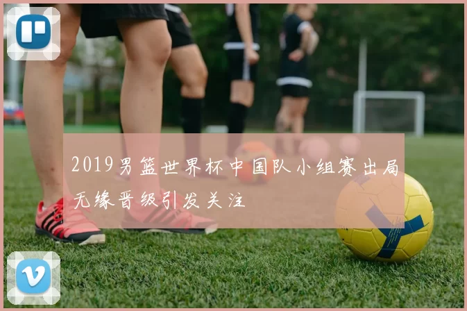 2019男篮世界杯中国队小组赛出局无缘晋级引发关注