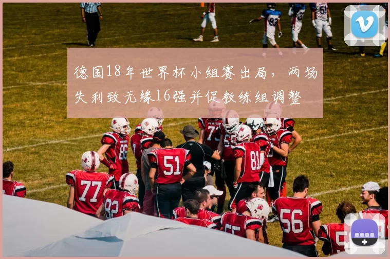 德国18年世界杯小组赛出局，两场失利致无缘16强并促教练组调整