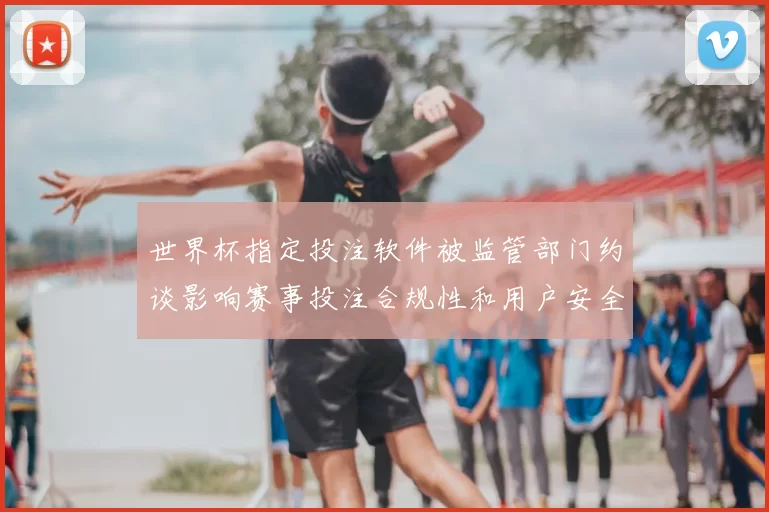 世界杯指定投注软件被监管部门约谈影响赛事投注合规性和用户安全