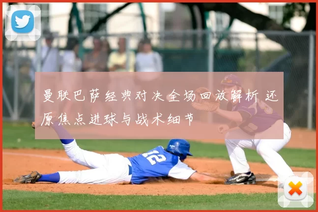 曼联巴萨经典对决全场回放解析 还原焦点进球与战术细节