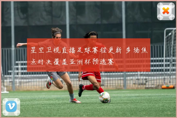星空卫视直播足球赛程更新 多场焦点对决覆盖亚洲杯预选赛