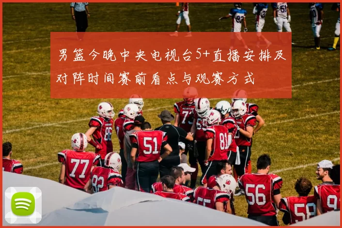 男篮今晚中央电视台5+直播安排及对阵时间赛前看点与观赛方式