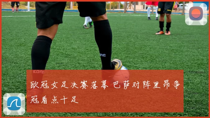 欧冠女足决赛落幕 巴萨对阵里昂争冠看点十足