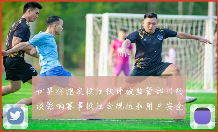 世界杯指定投注软件被监管部门约谈影响赛事投注合规性和用户安全