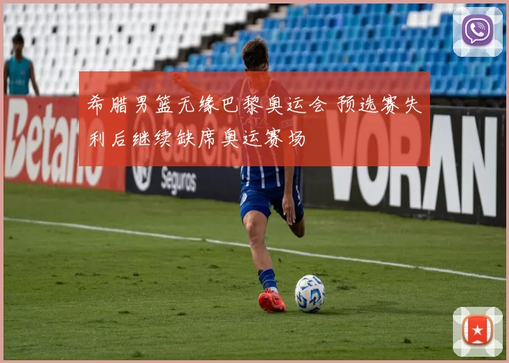 希腊男篮无缘巴黎奥运会 预选赛失利后继续缺席奥运赛场