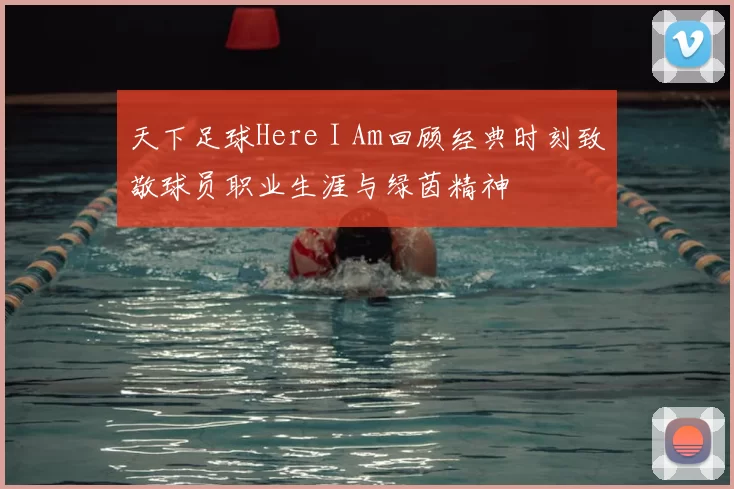 天下足球Here I Am回顾经典时刻致敬球员职业生涯与绿茵精神