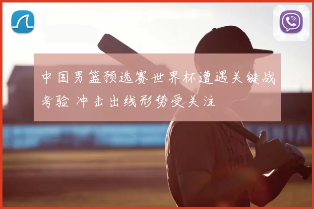 中国男篮预选赛世界杯遭遇关键战考验 冲击出线形势受关注