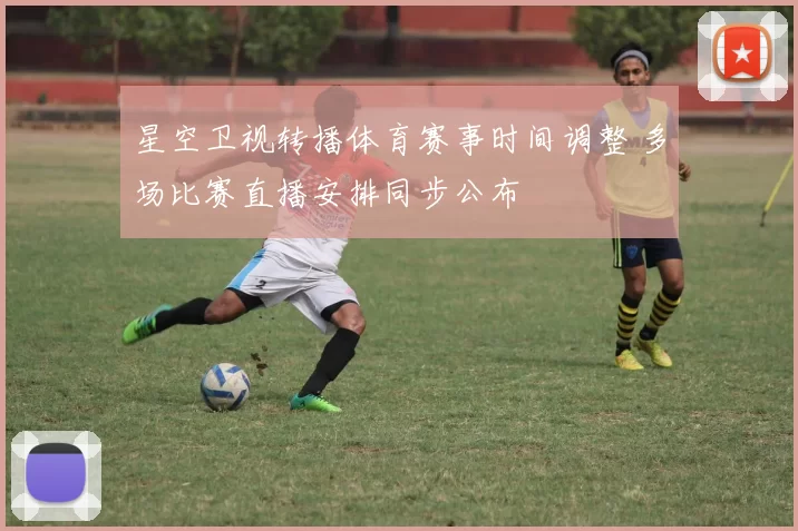 星空卫视转播体育赛事时间调整 多场比赛直播安排同步公布