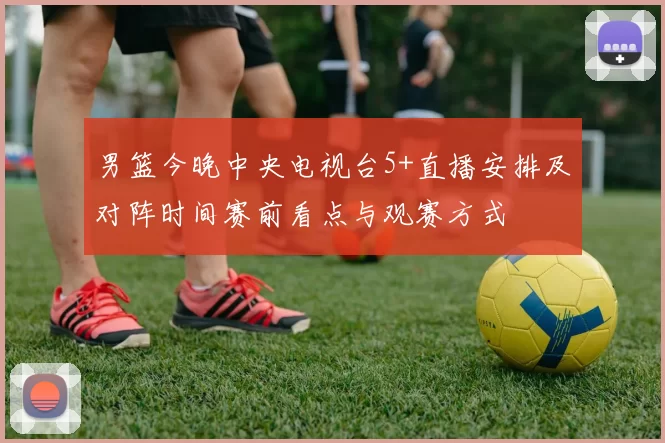 男篮今晚中央电视台5+直播安排及对阵时间赛前看点与观赛方式