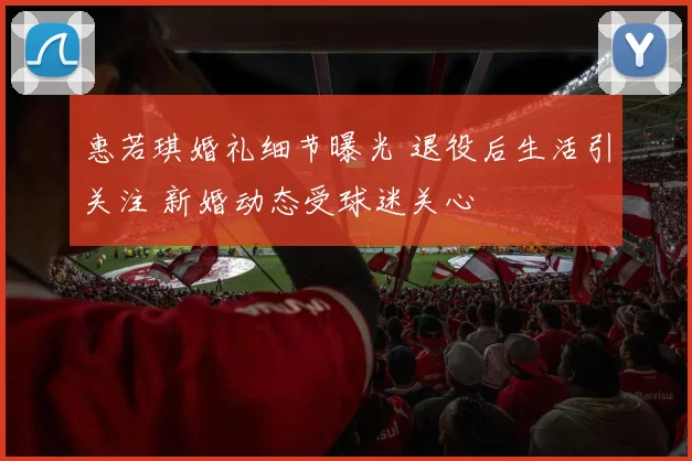 惠若琪婚礼细节曝光 退役后生活引关注 新婚动态受球迷关心