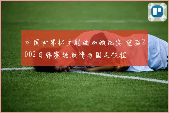 中国世界杯主题曲回顾纪实 重温2002日韩赛场激情与国足征程