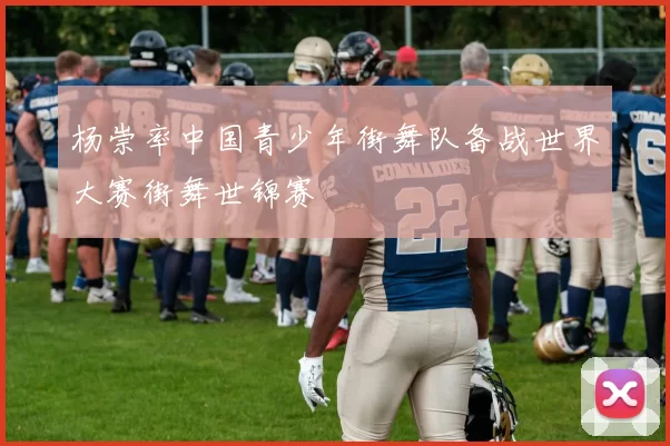 杨崇率中国青少年街舞队备战世界大赛街舞世锦赛