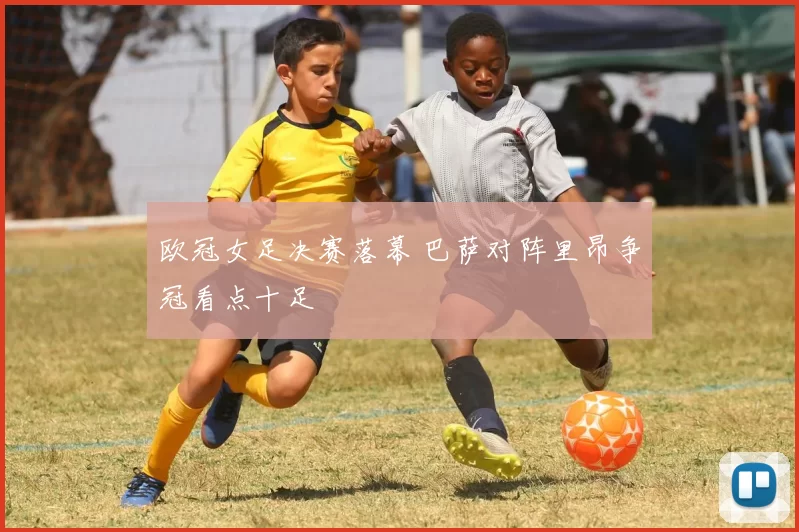 欧冠女足决赛落幕 巴萨对阵里昂争冠看点十足