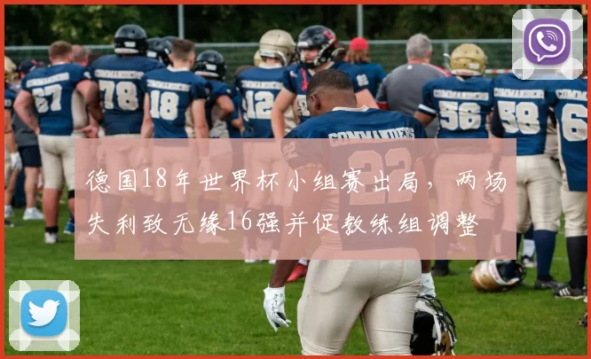 德国18年世界杯小组赛出局，两场失利致无缘16强并促教练组调整