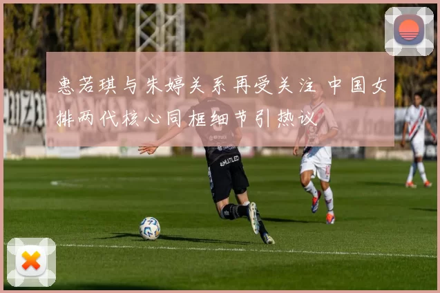 惠若琪与朱婷关系再受关注 中国女排两代核心同框细节引热议