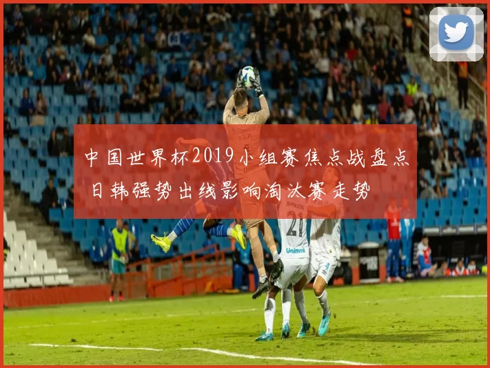 中国世界杯2019小组赛焦点战盘点 日韩强势出线影响淘汰赛走势