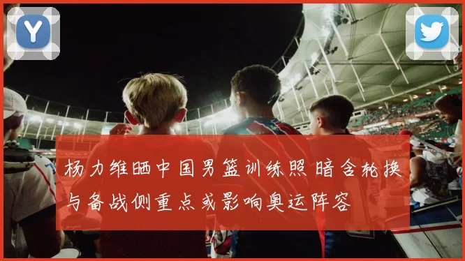 杨力维晒中国男篮训练照 暗含轮换与备战侧重点或影响奥运阵容