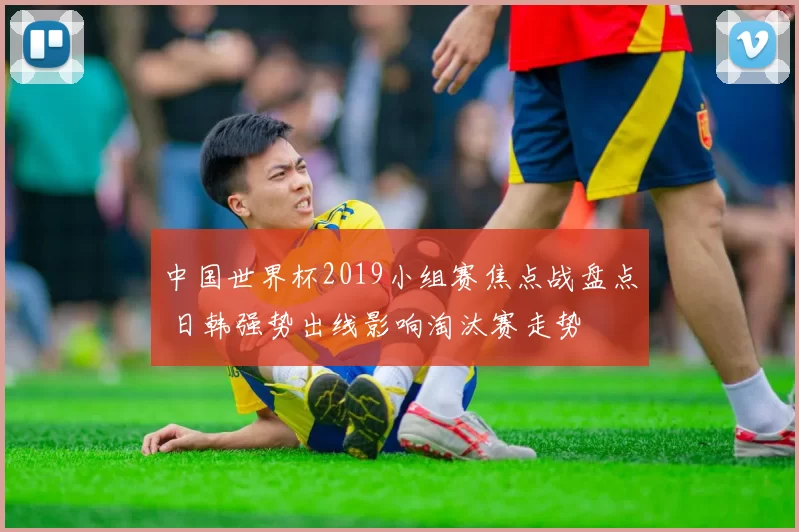 中国世界杯2019小组赛焦点战盘点 日韩强势出线影响淘汰赛走势