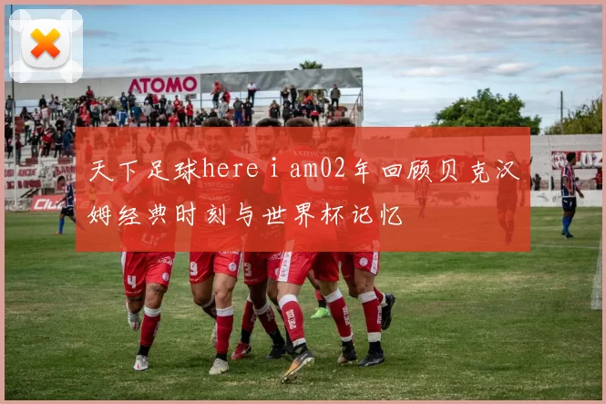 天下足球here i am02年回顾贝克汉姆经典时刻与世界杯记忆