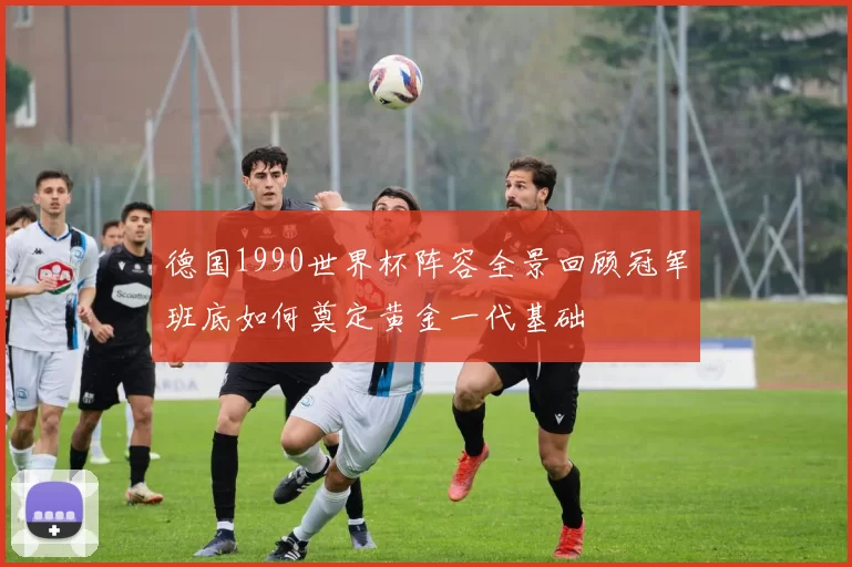 德国1990世界杯阵容全景回顾冠军班底如何奠定黄金一代基础