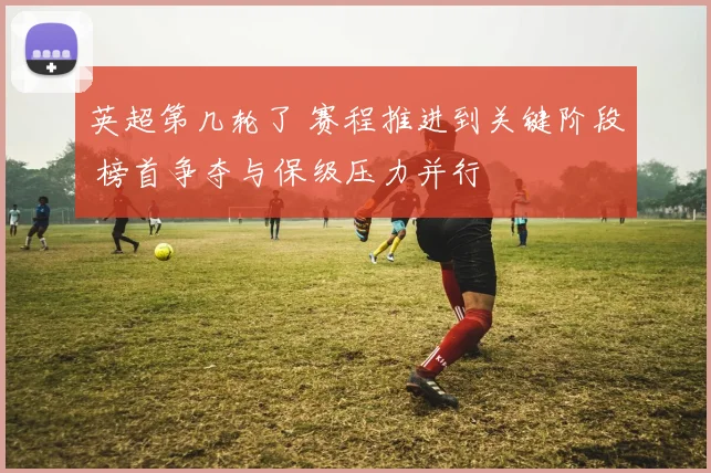 英超第几轮了 赛程推进到关键阶段 榜首争夺与保级压力并行
